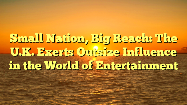 Small Nation, Big Reach: The U.K. Exerts Outsize Influence in the World of Entertainment  